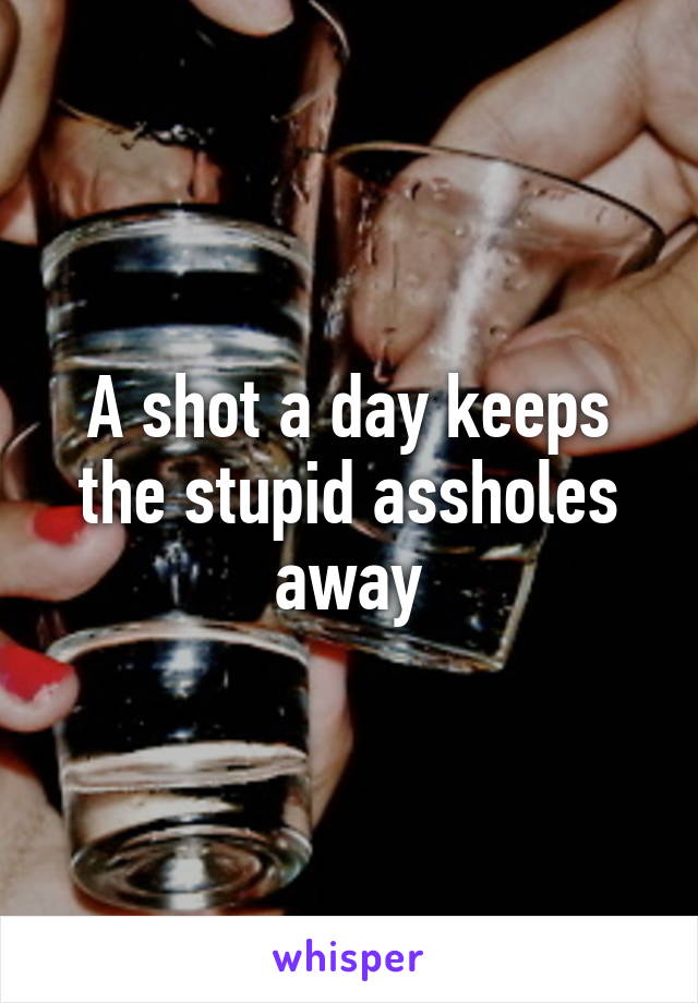 A shot a day keeps the stupid assholes away