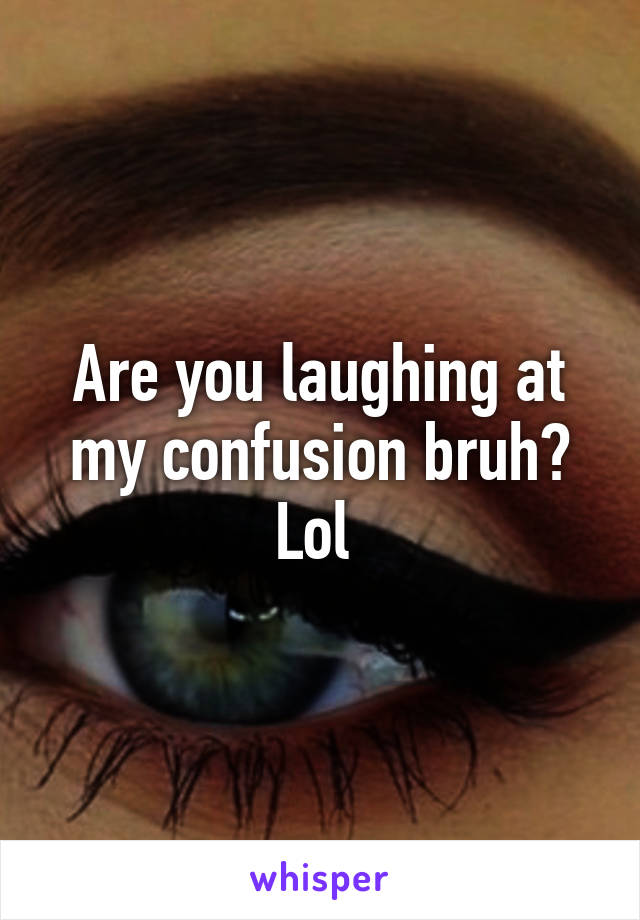 Are you laughing at my confusion bruh? Lol 