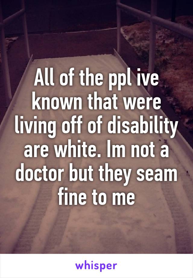 All of the ppl ive known that were living off of disability are white. Im not a doctor but they seam fine to me