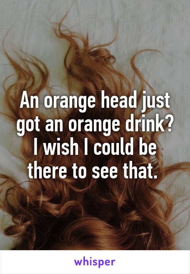An orange head just got an orange drink? I wish I could be there to see that. 