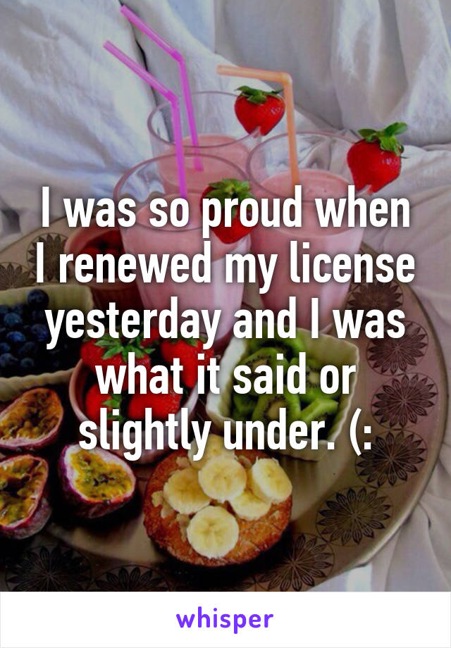 I was so proud when I renewed my license yesterday and I was what it said or slightly under. (: