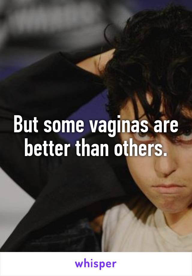 But some vaginas are better than others.