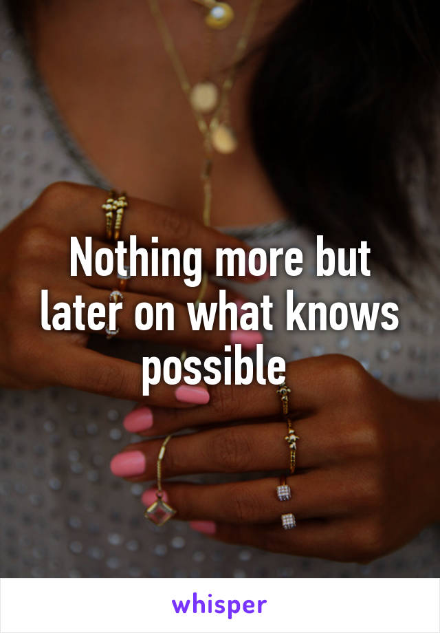Nothing more but later on what knows possible 