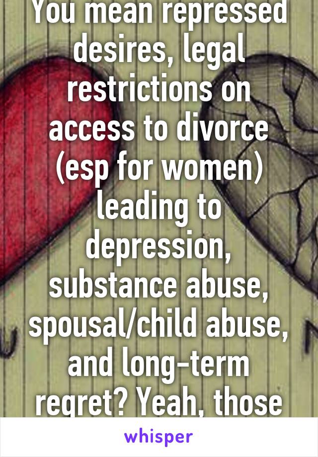 You mean repressed desires, legal restrictions on access to divorce (esp for women) leading to depression, substance abuse, spousal/child abuse, and long-term regret? Yeah, those were the days.