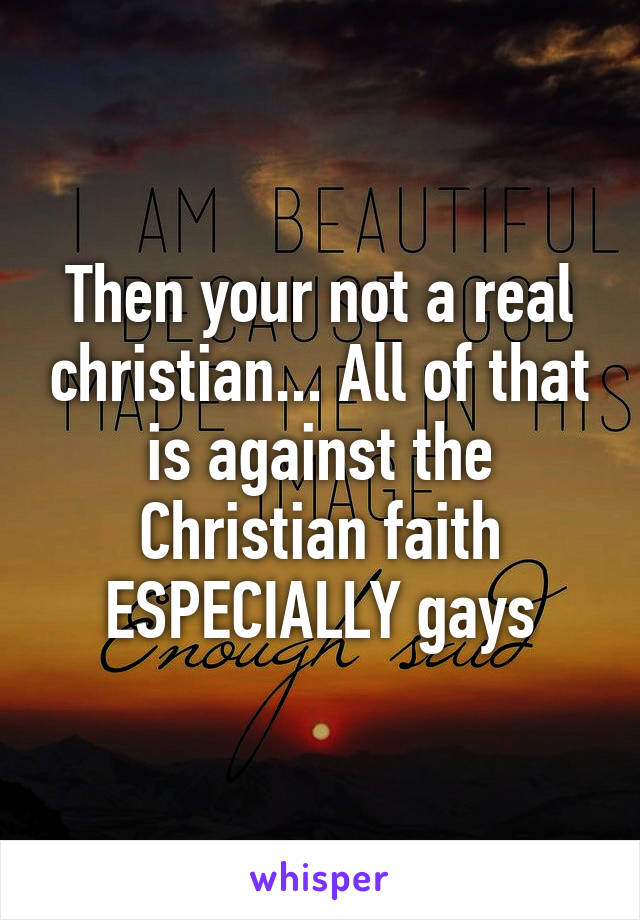 Then your not a real christian... All of that is against the Christian faith ESPECIALLY gays