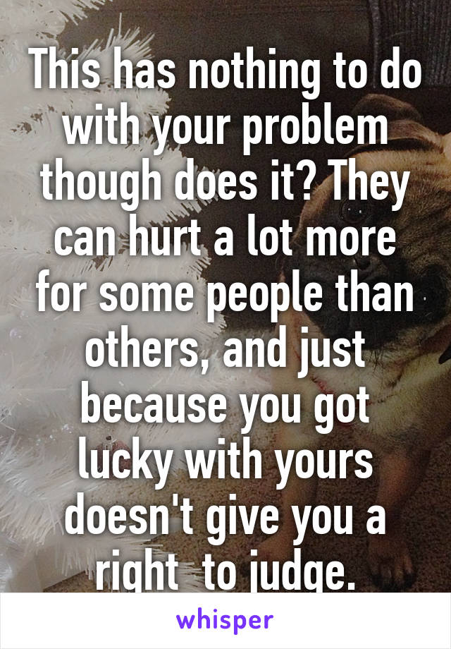 This has nothing to do with your problem though does it? They can hurt a lot more for some people than others, and just because you got lucky with yours doesn't give you a right  to judge.