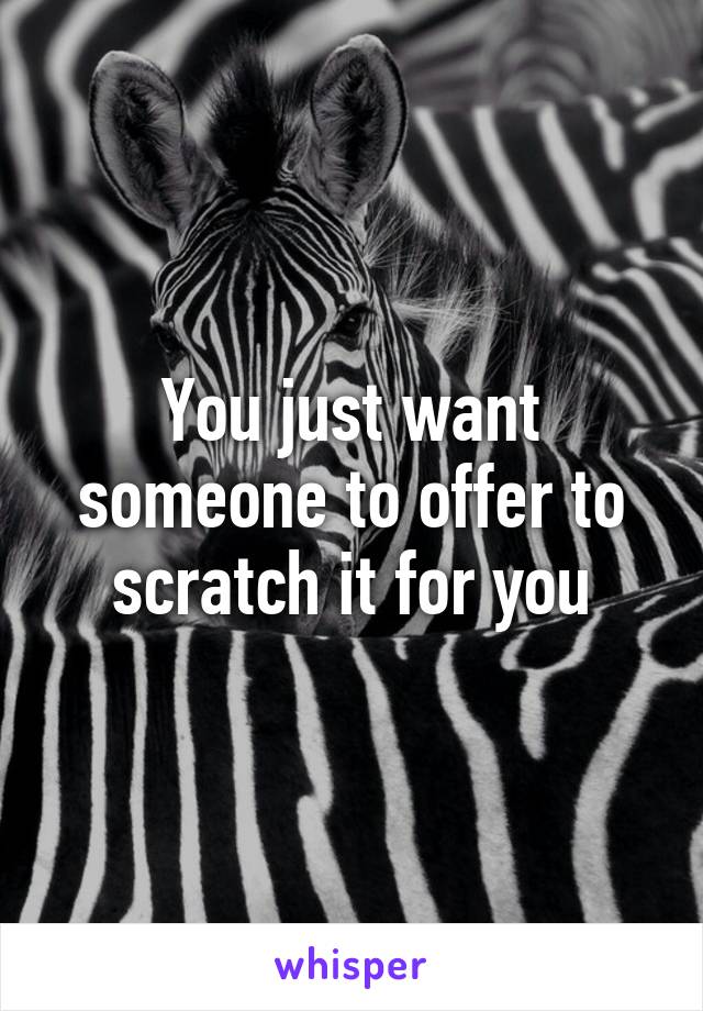 You just want someone to offer to scratch it for you