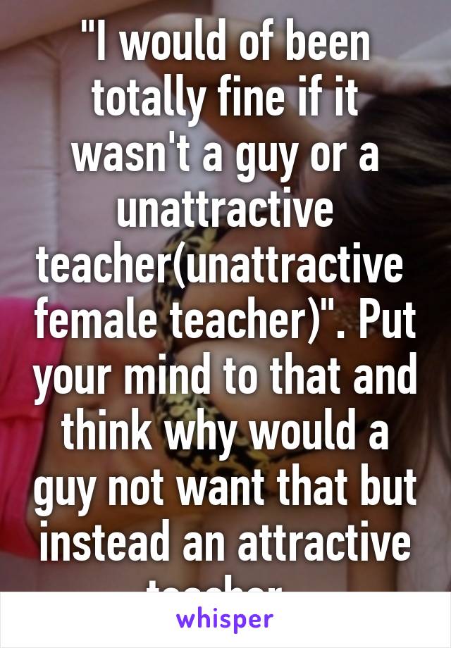 "I would of been totally fine if it wasn't a guy or a unattractive teacher(unattractive  female teacher)". Put your mind to that and think why would a guy not want that but instead an attractive teacher. 