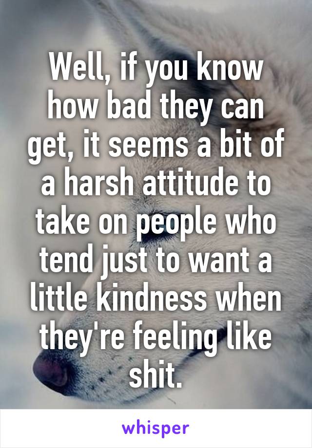 Well, if you know how bad they can get, it seems a bit of a harsh attitude to take on people who tend just to want a little kindness when they're feeling like shit.