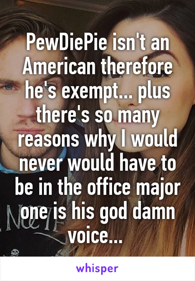 PewDiePie isn't an American therefore he's exempt... plus there's so many reasons why I would never would have to be in the office major one is his god damn voice... 