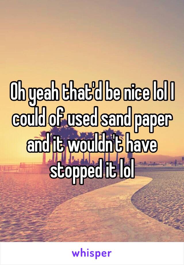 Oh yeah that'd be nice lol I could of used sand paper and it wouldn't have stopped it lol 