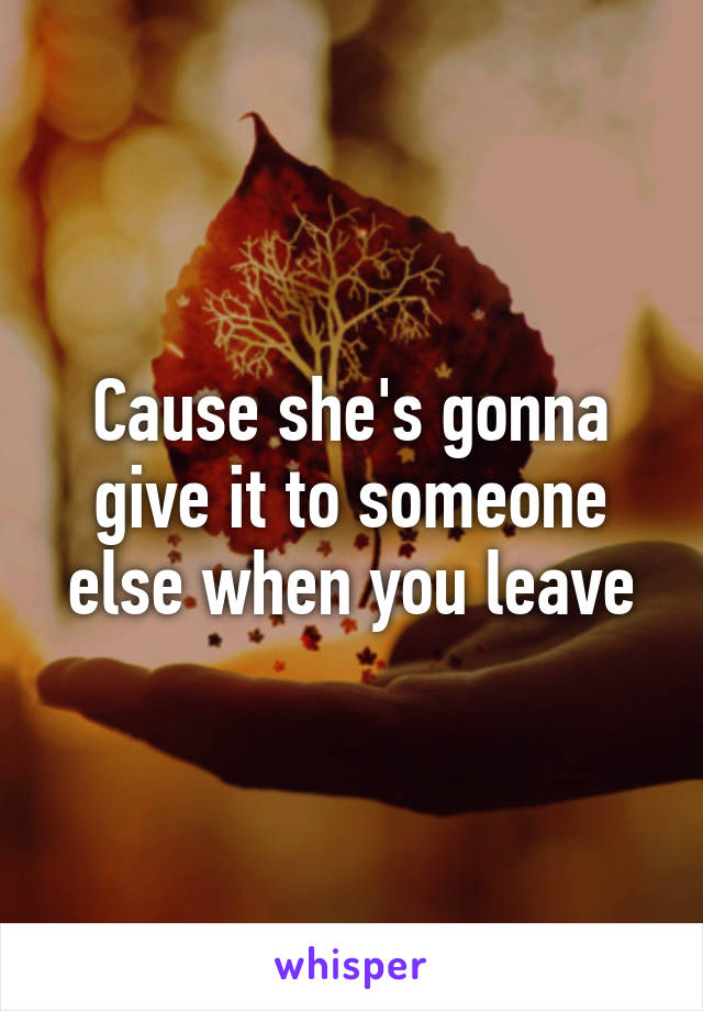 Cause she's gonna give it to someone else when you leave