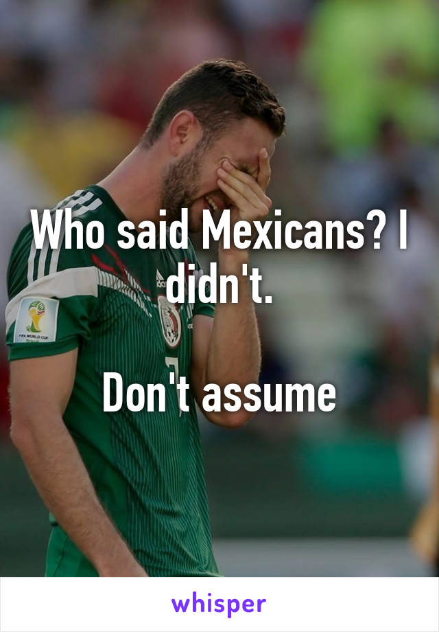 Who said Mexicans? I didn't.

Don't assume