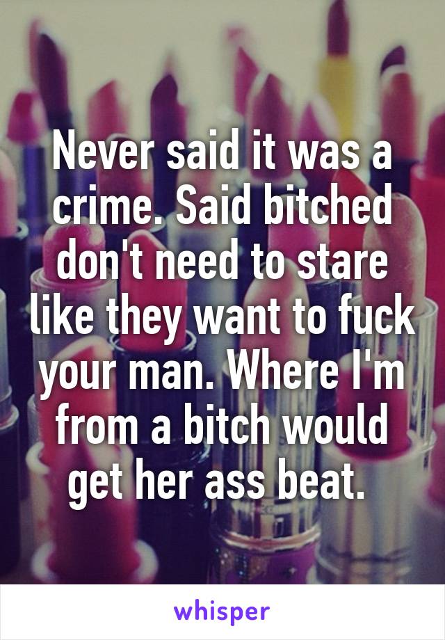 Never said it was a crime. Said bitched don't need to stare like they want to fuck your man. Where I'm from a bitch would get her ass beat. 