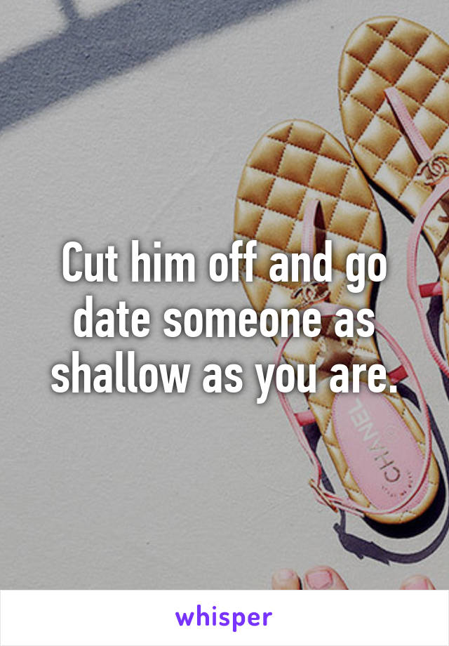 Cut him off and go date someone as shallow as you are.
