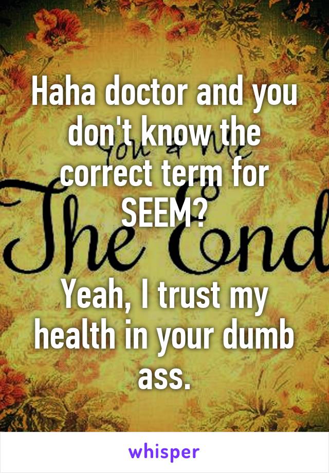 Haha doctor and you don't know the correct term for SEEM?

Yeah, I trust my health in your dumb ass.