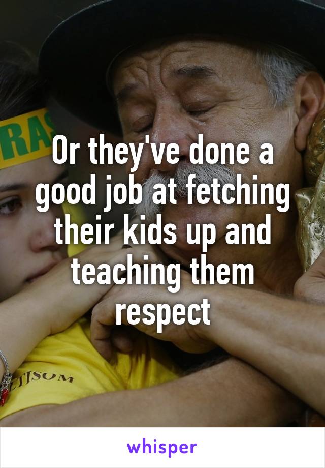 Or they've done a good job at fetching their kids up and teaching them respect