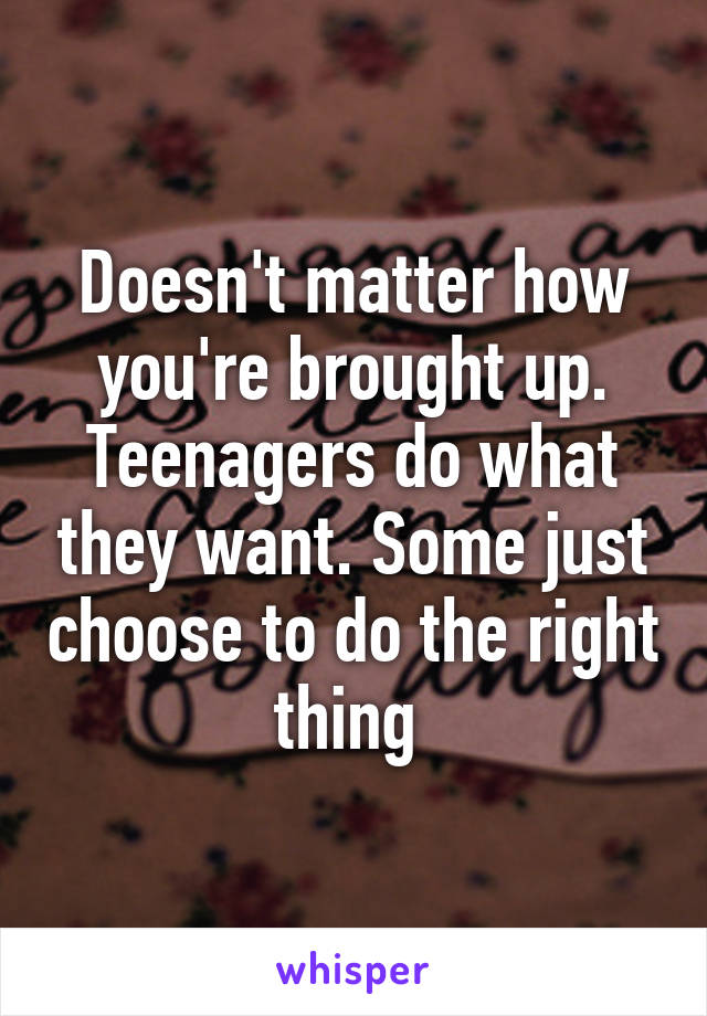 Doesn't matter how you're brought up. Teenagers do what they want. Some just choose to do the right thing 