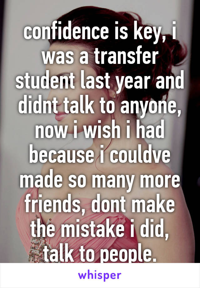 confidence is key, i was a transfer student last year and didnt talk to anyone, now i wish i had because i couldve made so many more friends, dont make the mistake i did, talk to people.