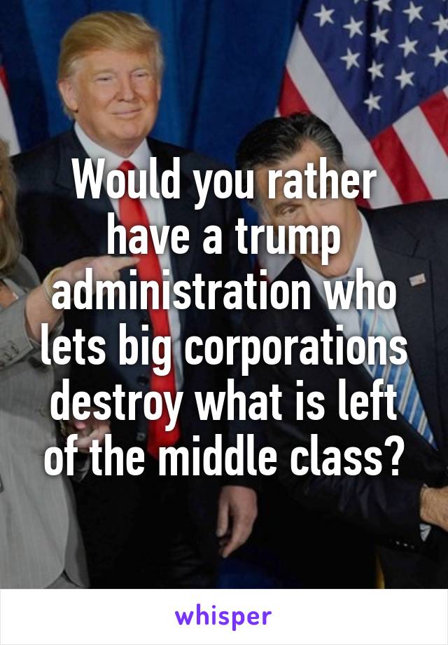 Would you rather have a trump administration who lets big corporations destroy what is left of the middle class?