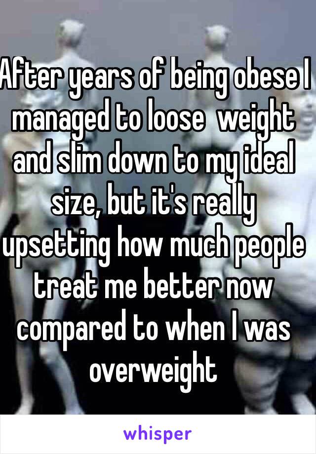 After years of being obese I managed to loose  weight and slim down to my ideal size, but it's really upsetting how much people treat me better now compared to when I was overweight
