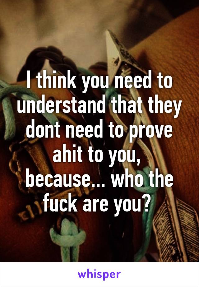 I think you need to understand that they dont need to prove ahit to you,  because... who the fuck are you? 