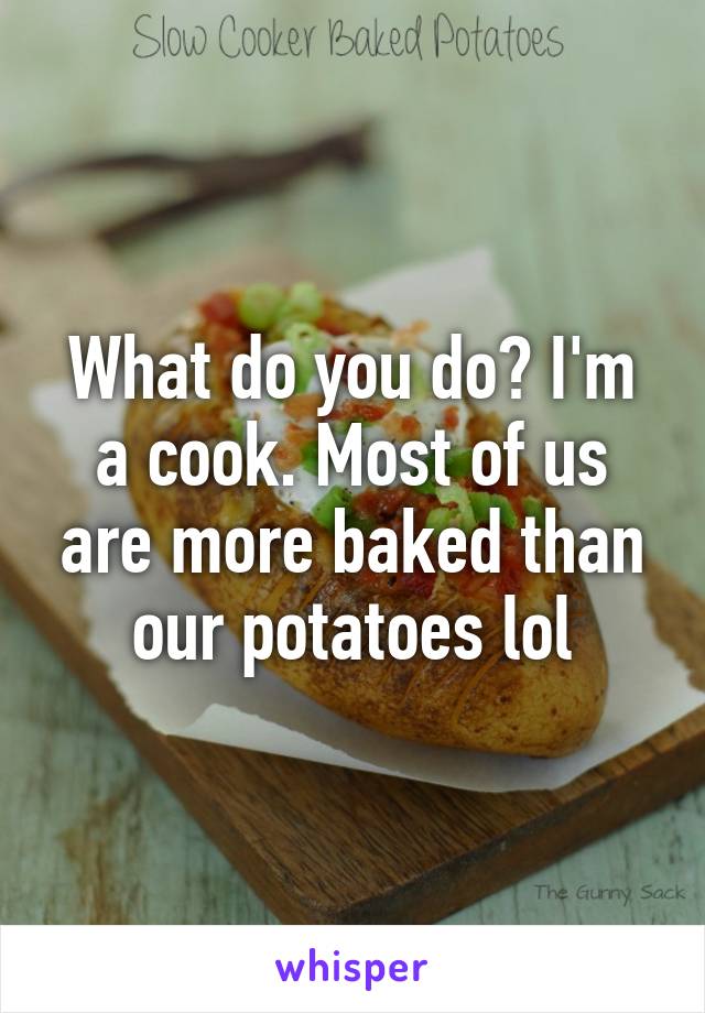 What do you do? I'm a cook. Most of us are more baked than our potatoes lol