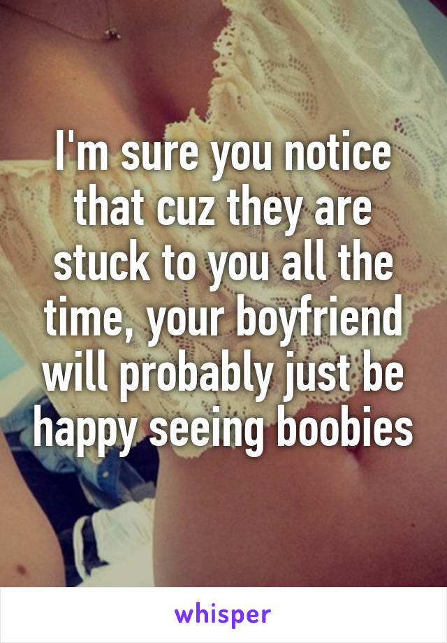 I'm sure you notice that cuz they are stuck to you all the time, your boyfriend will probably just be happy seeing boobies 