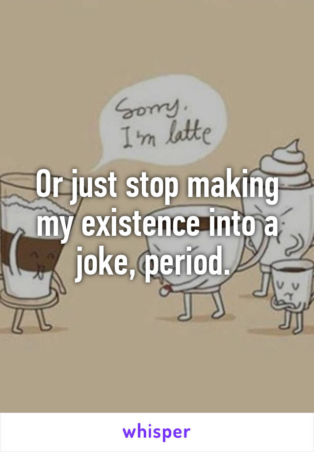 Or just stop making my existence into a joke, period. 