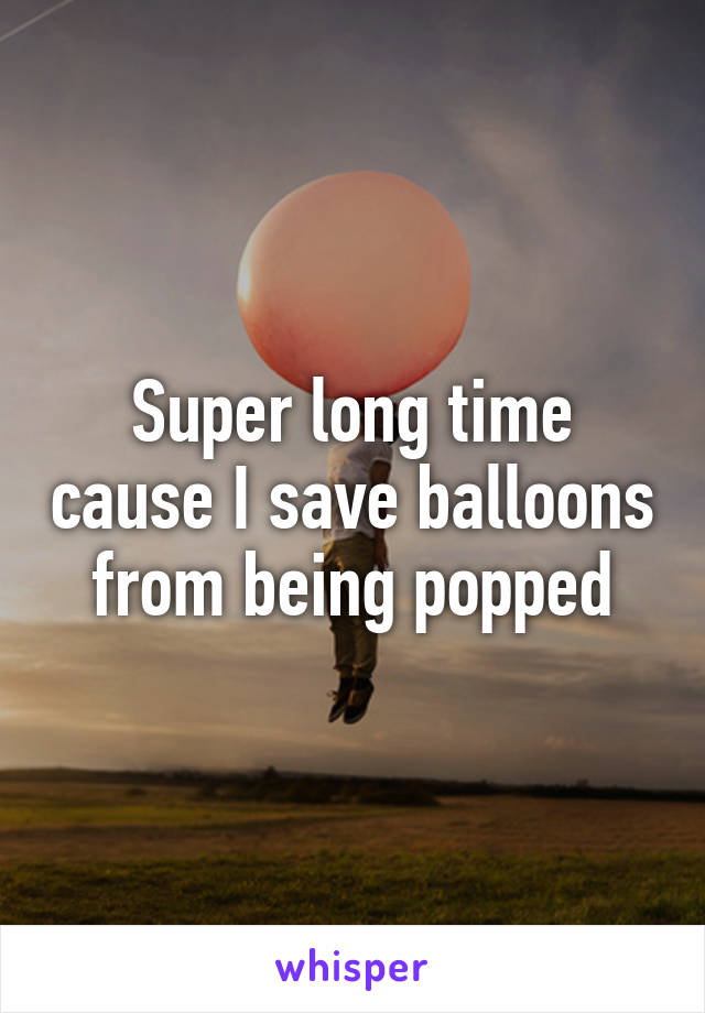 Super long time cause I save balloons from being popped