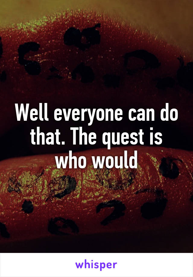 Well everyone can do that. The quest is who would