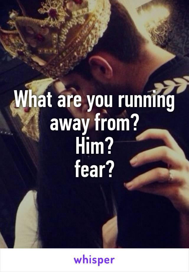 What are you running away from?
Him?
fear?