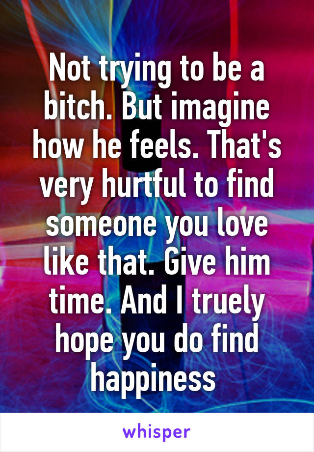 Not trying to be a bitch. But imagine how he feels. That's very hurtful to find someone you love like that. Give him time. And I truely hope you do find happiness 