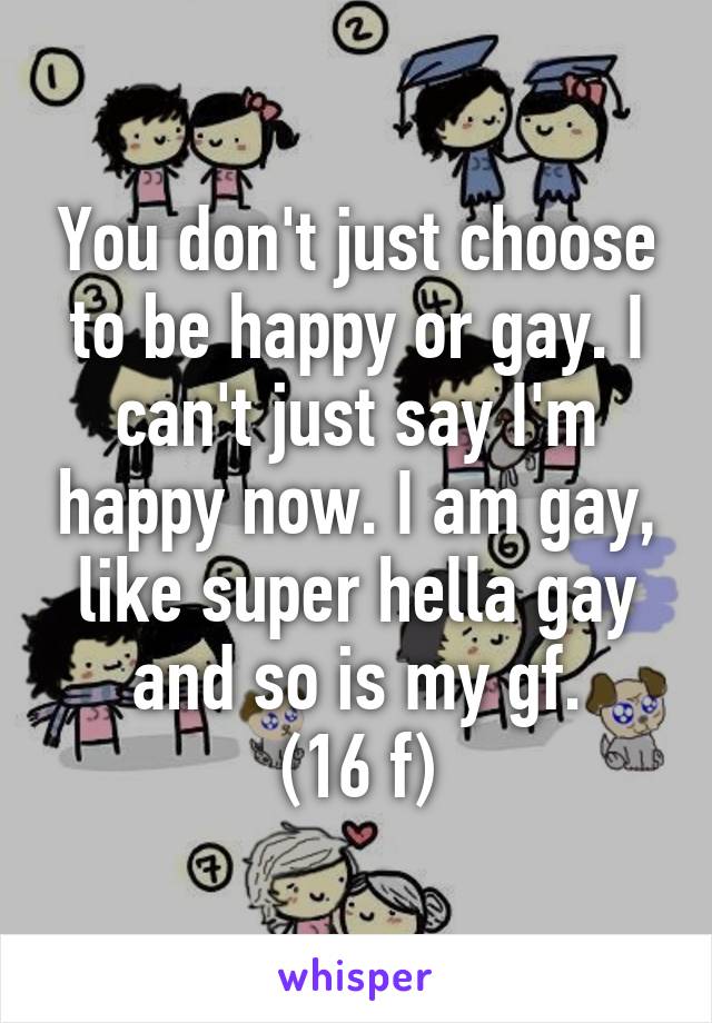 You don't just choose to be happy or gay. I can't just say I'm happy now. I am gay, like super hella gay and so is my gf.
(16 f)