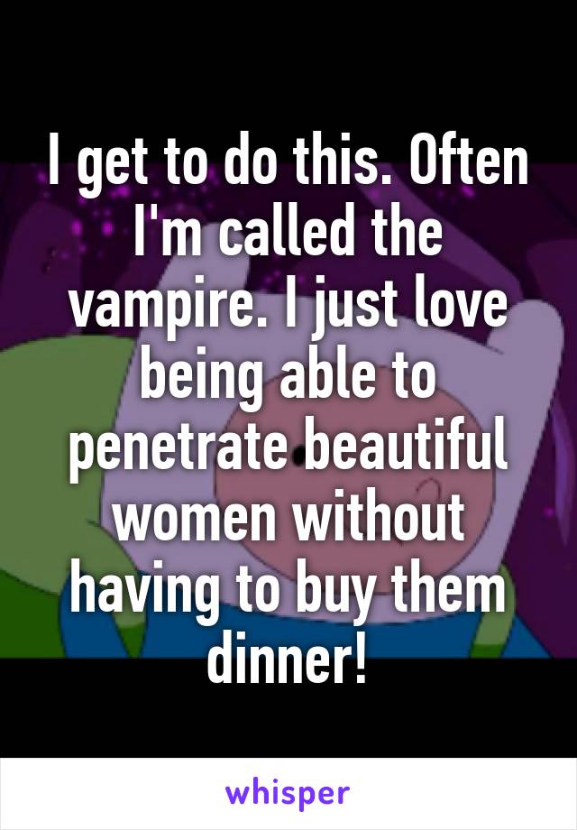 I get to do this. Often I'm called the vampire. I just love being able to penetrate beautiful women without having to buy them dinner!