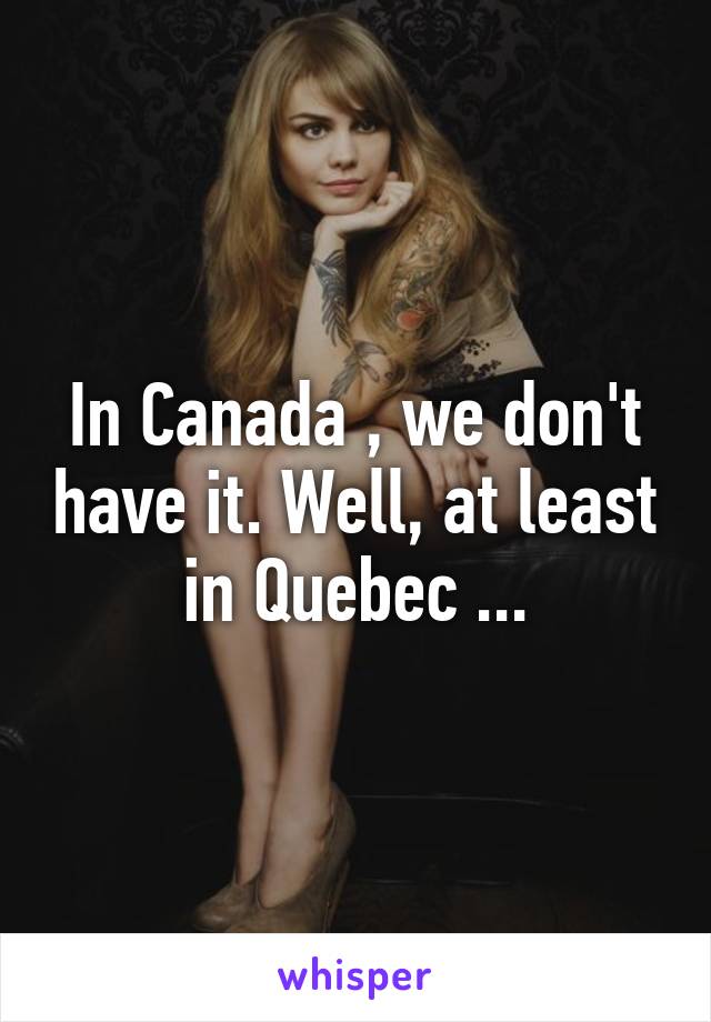 In Canada , we don't have it. Well, at least in Quebec ...