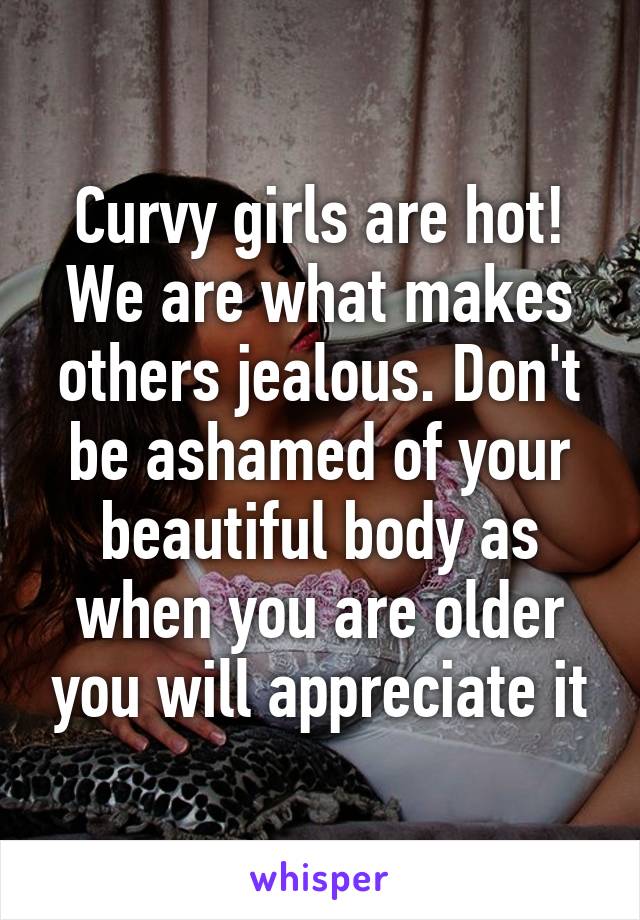 Curvy girls are hot! We are what makes others jealous. Don't be ashamed of your beautiful body as when you are older you will appreciate it