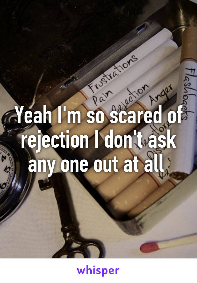 Yeah I'm so scared of rejection I don't ask any one out at all 