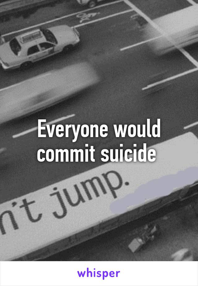 Everyone would commit suicide 