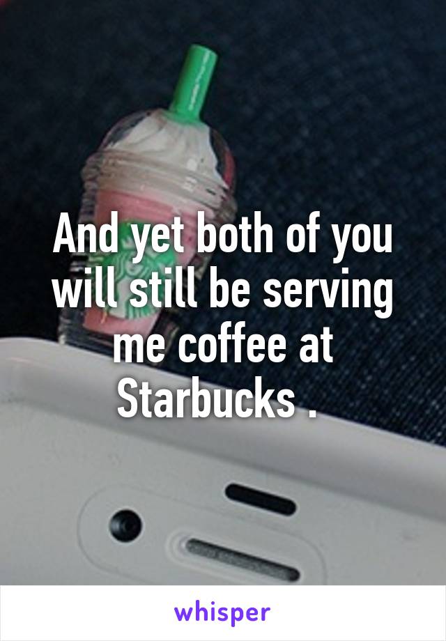 And yet both of you will still be serving me coffee at Starbucks . 