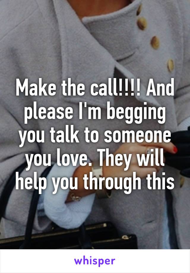 Make the call!!!! And please I'm begging you talk to someone you love. They will help you through this