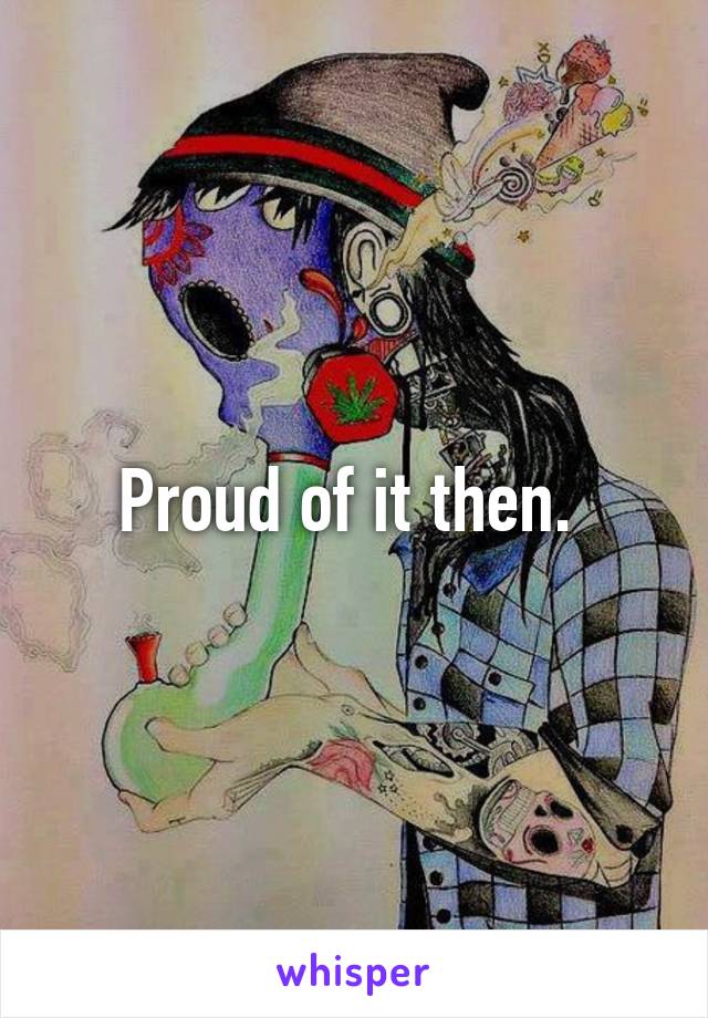 Proud of it then. 