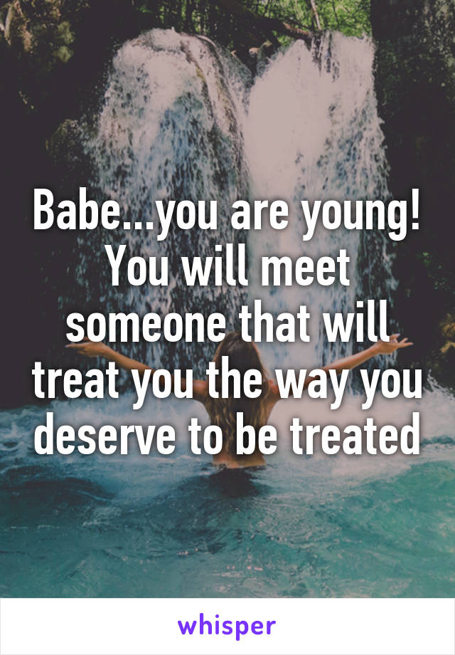 Babe...you are young! You will meet someone that will treat you the way you deserve to be treated