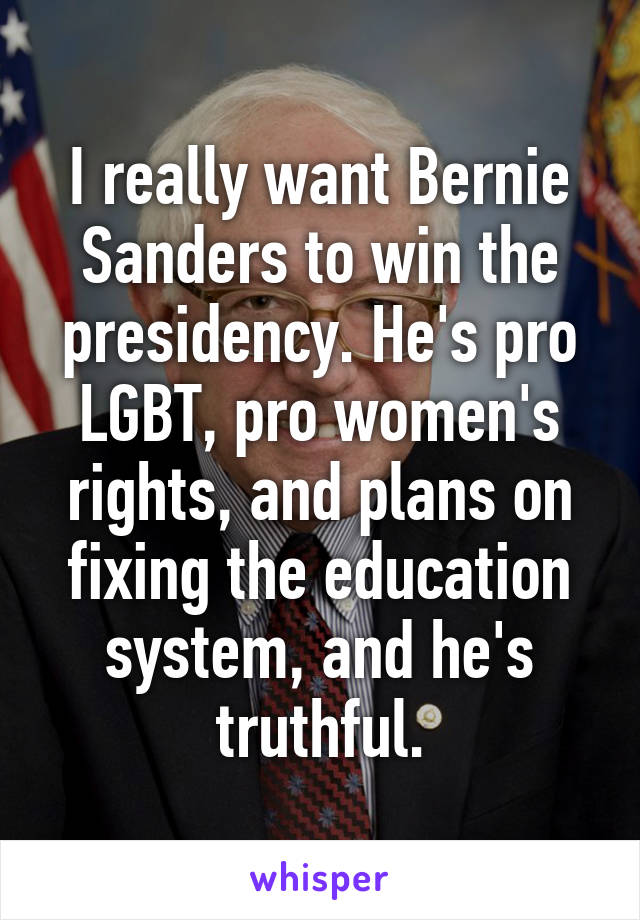 I really want Bernie Sanders to win the presidency. He's pro LGBT, pro women's rights, and plans on fixing the education system, and he's truthful.