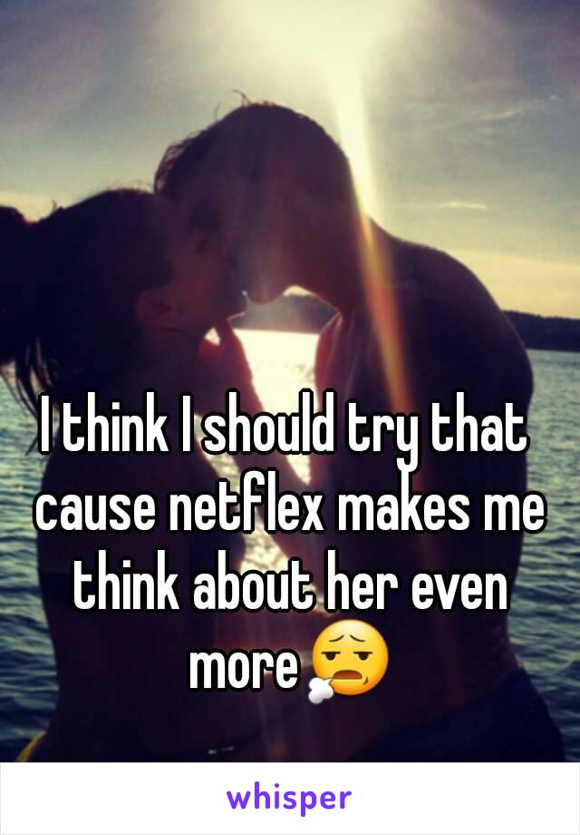 I think I should try that cause netflex makes me think about her even more😧