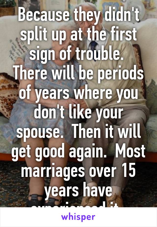 Because they didn't split up at the first sign of trouble.  There will be periods of years where you don't like your spouse.  Then it will get good again.  Most marriages over 15 years have experienced it. 