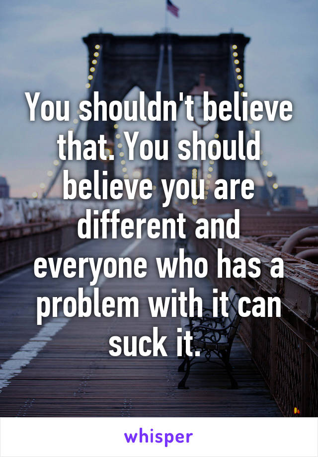You shouldn't believe that. You should believe you are different and everyone who has a problem with it can suck it. 