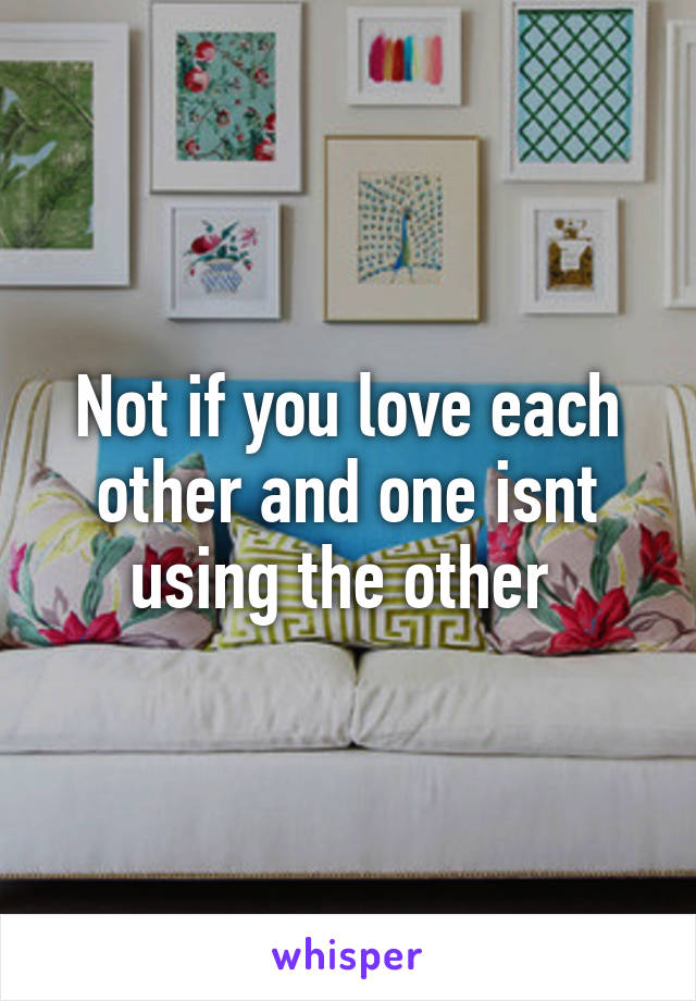 Not if you love each other and one isnt using the other 