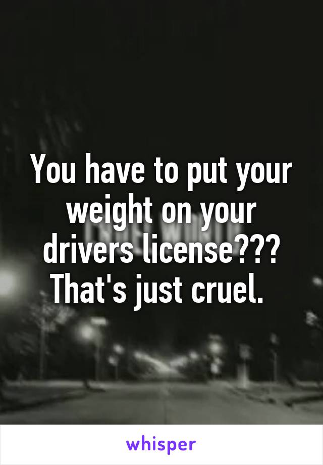 You have to put your weight on your drivers license???
That's just cruel. 