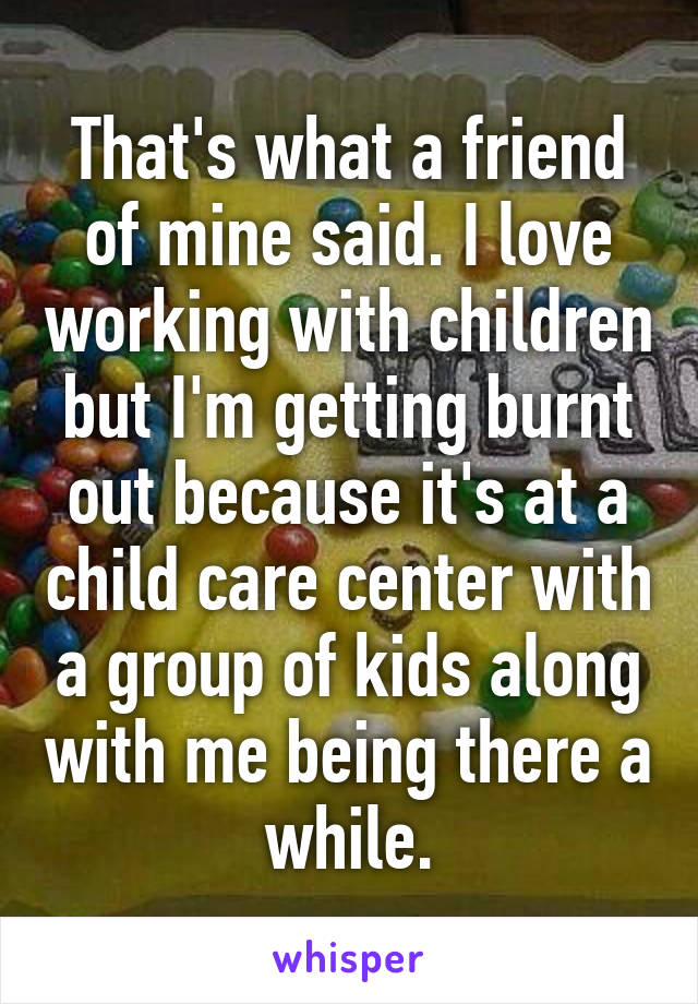 That's what a friend of mine said. I love working with children but I'm getting burnt out because it's at a child care center with a group of kids along with me being there a while.